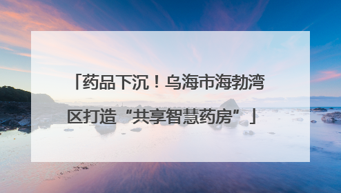 药品下沉！乌海市海勃湾区打造“共享智慧药房”